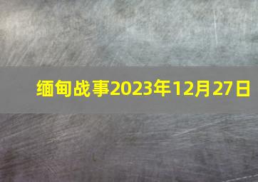 缅甸战事2023年12月27日