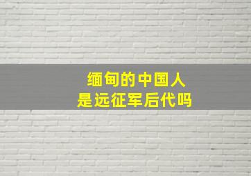 缅甸的中国人是远征军后代吗