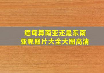 缅甸算南亚还是东南亚呢图片大全大图高清