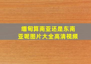 缅甸算南亚还是东南亚呢图片大全高清视频