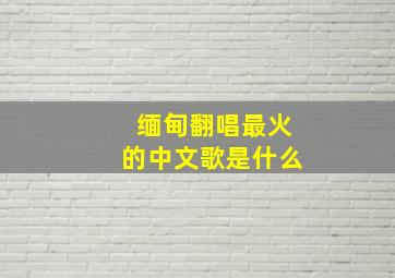 缅甸翻唱最火的中文歌是什么