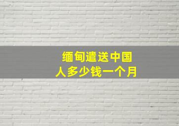 缅甸遣送中国人多少钱一个月