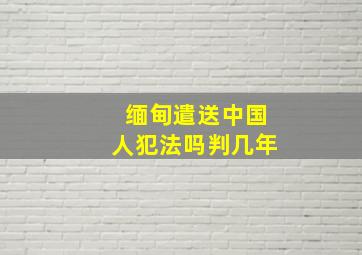 缅甸遣送中国人犯法吗判几年