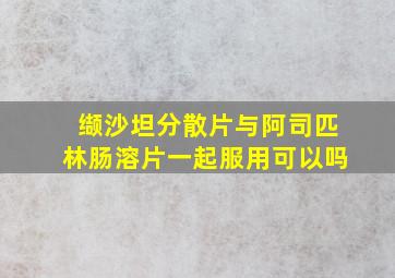 缬沙坦分散片与阿司匹林肠溶片一起服用可以吗