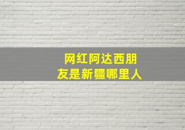 网红阿达西朋友是新疆哪里人