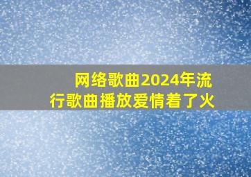 网络歌曲2024年流行歌曲播放爱情着了火