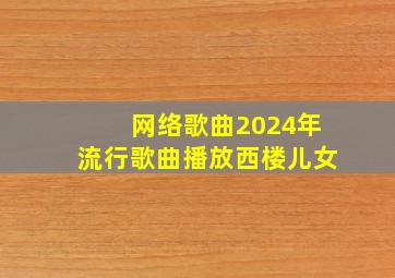 网络歌曲2024年流行歌曲播放西楼儿女