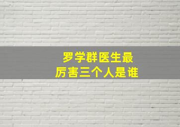 罗学群医生最厉害三个人是谁