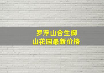 罗浮山合生御山花园最新价格