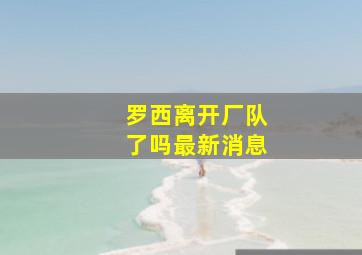 罗西离开厂队了吗最新消息