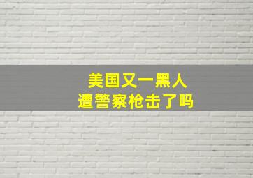 美国又一黑人遭警察枪击了吗