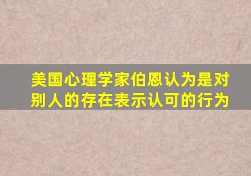 美国心理学家伯恩认为是对别人的存在表示认可的行为