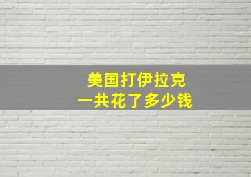 美国打伊拉克一共花了多少钱