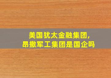 美国犹太金融集团,昂撒军工集团是国企吗