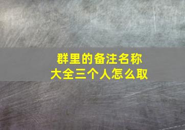 群里的备注名称大全三个人怎么取