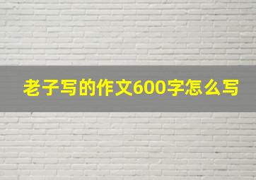 老子写的作文600字怎么写