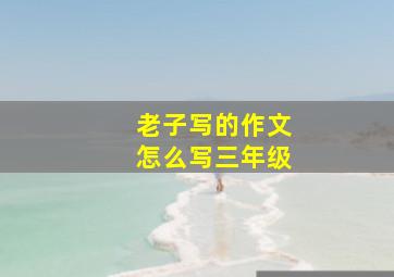 老子写的作文怎么写三年级