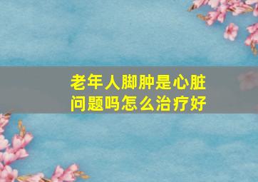 老年人脚肿是心脏问题吗怎么治疗好