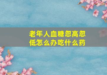 老年人血糖忽高忽低怎么办吃什么药