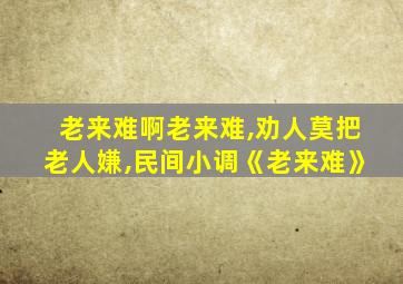 老来难啊老来难,劝人莫把老人嫌,民间小调《老来难》