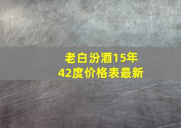 老白汾酒15年42度价格表最新