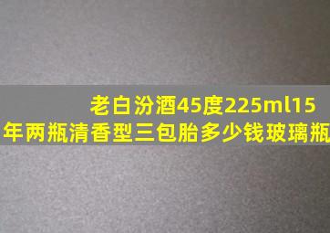 老白汾酒45度225ml15年两瓶清香型三包胎多少钱玻璃瓶