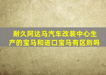 耐久阿达马汽车改装中心生产的宝马和进口宝马有区别吗