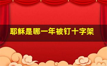 耶稣是哪一年被钉十字架