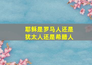 耶稣是罗马人还是犹太人还是希腊人