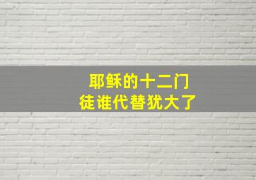 耶稣的十二门徒谁代替犹大了