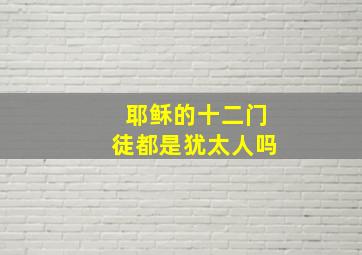 耶稣的十二门徒都是犹太人吗