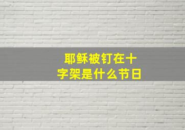 耶稣被钉在十字架是什么节日