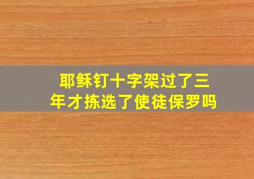 耶稣钉十字架过了三年才拣选了使徒保罗吗