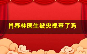 肖春林医生被央视查了吗