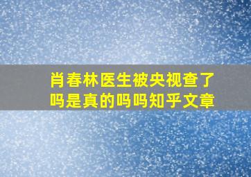 肖春林医生被央视查了吗是真的吗吗知乎文章