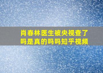 肖春林医生被央视查了吗是真的吗吗知乎视频