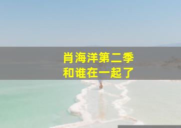 肖海洋第二季和谁在一起了