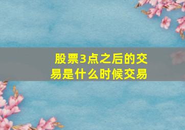 股票3点之后的交易是什么时候交易