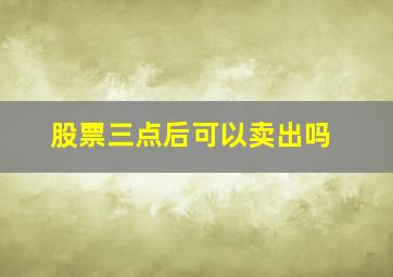 股票三点后可以卖出吗