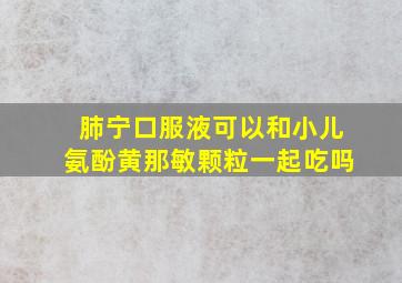 肺宁口服液可以和小儿氨酚黄那敏颗粒一起吃吗