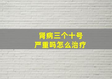 肾病三个十号严重吗怎么治疗