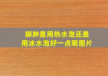 脚肿是用热水泡还是用冰水泡好一点呢图片