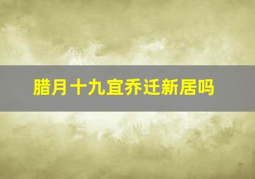 腊月十九宜乔迁新居吗