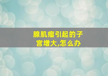 腺肌瘤引起的子宫增大,怎么办