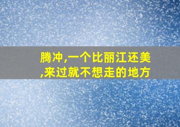 腾冲,一个比丽江还美,来过就不想走的地方