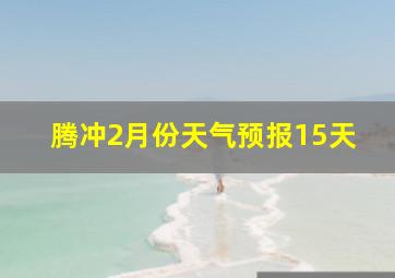 腾冲2月份天气预报15天