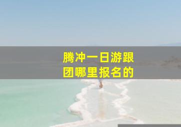 腾冲一日游跟团哪里报名的