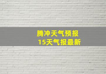 腾冲天气预报15天气报最新