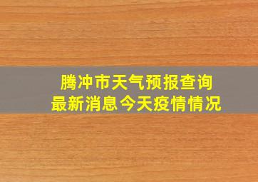 腾冲市天气预报查询最新消息今天疫情情况