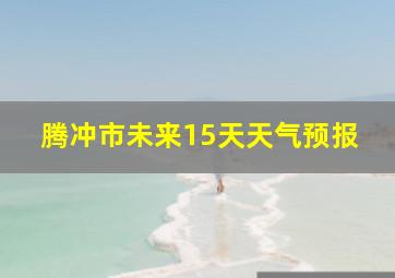 腾冲市未来15天天气预报